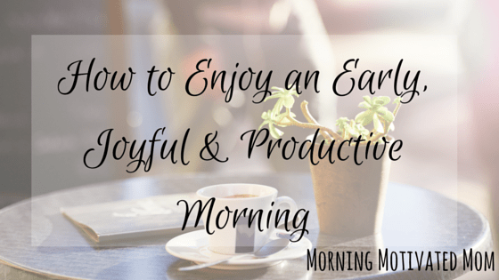 How to Enjoy an Early, Joyful & Productive Morning