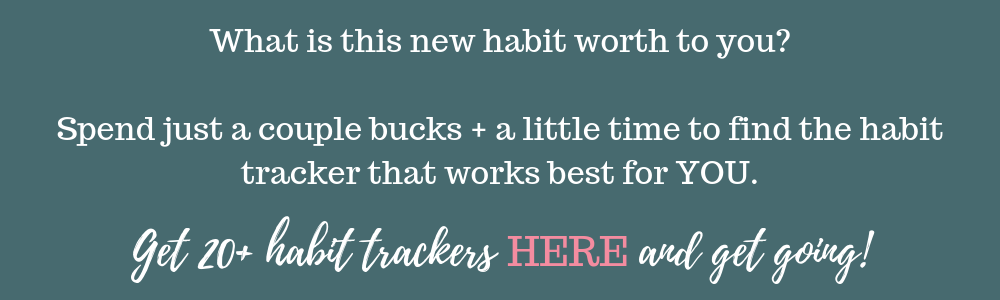 What is this new habit worth to you? Spend just a couple bucks + a little time to find the habit tracker that works best for YOU. Get 20+ habit trackers here and get going on creating that new habit!